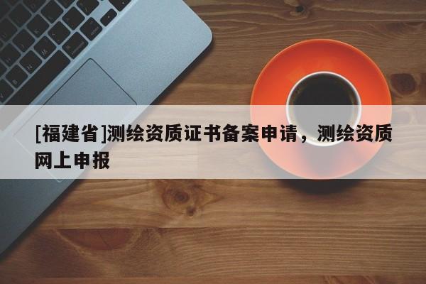 [福建省]測(cè)繪資質(zhì)證書備案申請(qǐng)，測(cè)繪資質(zhì)網(wǎng)上申報(bào)