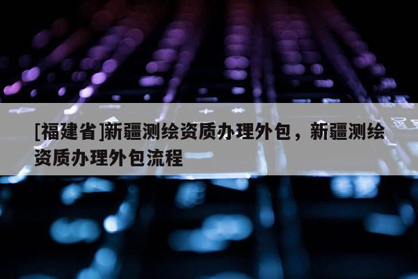 [福建省]新疆測繪資質(zhì)辦理外包，新疆測繪資質(zhì)辦理外包流程