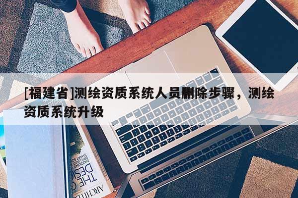 [福建省]測(cè)繪資質(zhì)系統(tǒng)人員刪除步驟，測(cè)繪資質(zhì)系統(tǒng)升級(jí)