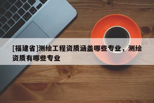 [福建省]測(cè)繪工程資質(zhì)涵蓋哪些專業(yè)，測(cè)繪資質(zhì)有哪些專業(yè)