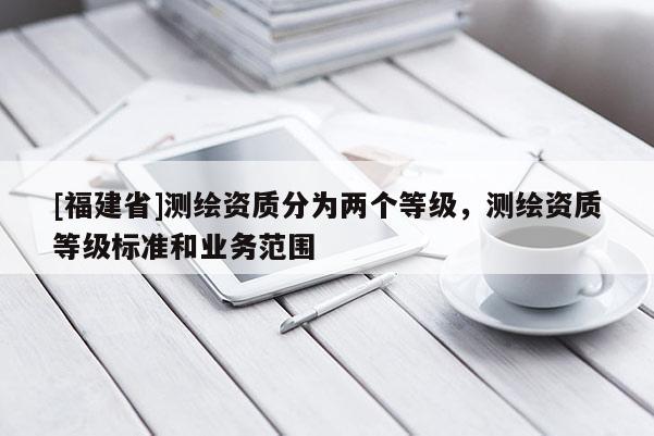 [福建省]測繪資質(zhì)分為兩個等級，測繪資質(zhì)等級標(biāo)準(zhǔn)和業(yè)務(wù)范圍