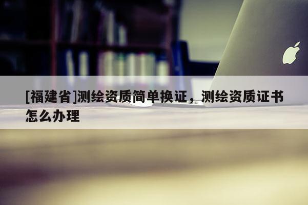 [福建省]測繪資質(zhì)簡單換證，測繪資質(zhì)證書怎么辦理