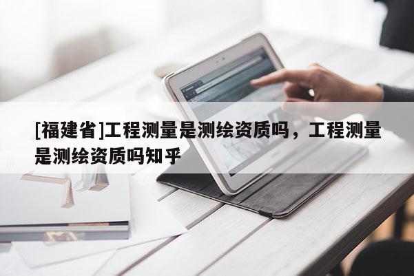 [福建省]工程測量是測繪資質(zhì)嗎，工程測量是測繪資質(zhì)嗎知乎