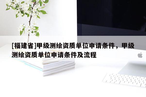 [福建省]甲級測繪資質(zhì)單位申請條件，甲級測繪資質(zhì)單位申請條件及流程