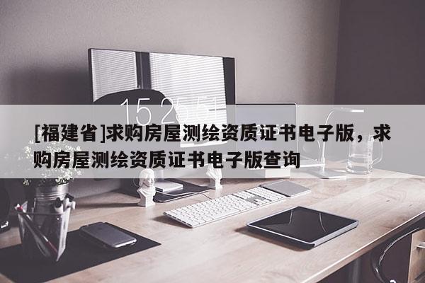 [福建省]求購房屋測繪資質(zhì)證書電子版，求購房屋測繪資質(zhì)證書電子版查詢