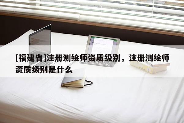 [福建省]注冊測繪師資質(zhì)級別，注冊測繪師資質(zhì)級別是什么