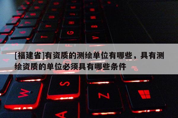 [福建省]有資質(zhì)的測繪單位有哪些，具有測繪資質(zhì)的單位必須具有哪些條件