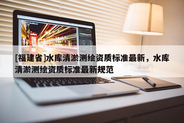 [福建省]水庫(kù)清淤測(cè)繪資質(zhì)標(biāo)準(zhǔn)最新，水庫(kù)清淤測(cè)繪資質(zhì)標(biāo)準(zhǔn)最新規(guī)范
