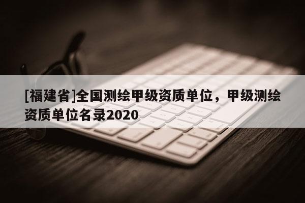 [福建省]全國(guó)測(cè)繪甲級(jí)資質(zhì)單位，甲級(jí)測(cè)繪資質(zhì)單位名錄2020