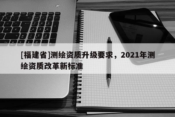 [福建省]測(cè)繪資質(zhì)升級(jí)要求，2021年測(cè)繪資質(zhì)改革新標(biāo)準(zhǔn)
