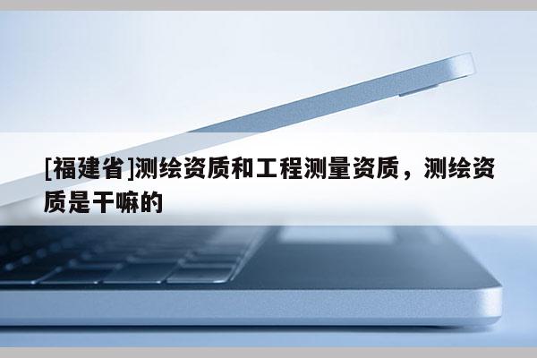 [福建省]測繪資質(zhì)和工程測量資質(zhì)，測繪資質(zhì)是干嘛的