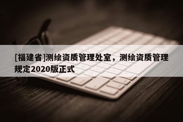[福建省]測繪資質(zhì)管理處室，測繪資質(zhì)管理規(guī)定2020版正式