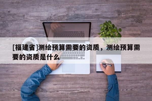 [福建省]測繪預(yù)算需要的資質(zhì)，測繪預(yù)算需要的資質(zhì)是什么