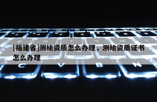 [福建省]測(cè)繪資質(zhì)怎么辦理，測(cè)繪資質(zhì)證書怎么辦理