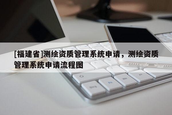 [福建省]測繪資質(zhì)管理系統(tǒng)申請，測繪資質(zhì)管理系統(tǒng)申請流程圖