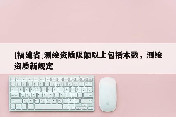 [福建省]測繪資質(zhì)限額以上包括本數(shù)，測繪資質(zhì)新規(guī)定