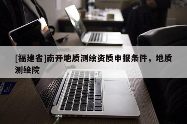[福建省]南開地質(zhì)測(cè)繪資質(zhì)申報(bào)條件，地質(zhì)測(cè)繪院