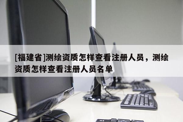 [福建省]測(cè)繪資質(zhì)怎樣查看注冊(cè)人員，測(cè)繪資質(zhì)怎樣查看注冊(cè)人員名單