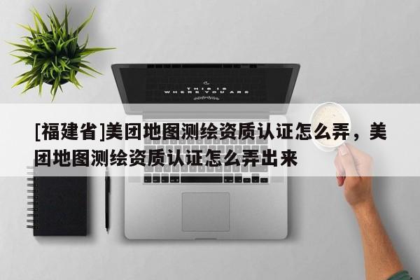[福建省]美團(tuán)地圖測(cè)繪資質(zhì)認(rèn)證怎么弄，美團(tuán)地圖測(cè)繪資質(zhì)認(rèn)證怎么弄出來(lái)