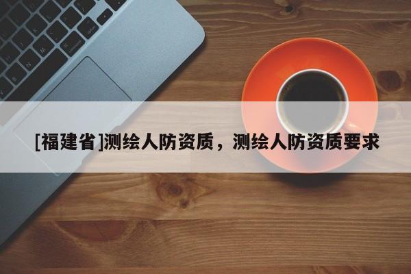 [福建省]測繪人防資質(zhì)，測繪人防資質(zhì)要求