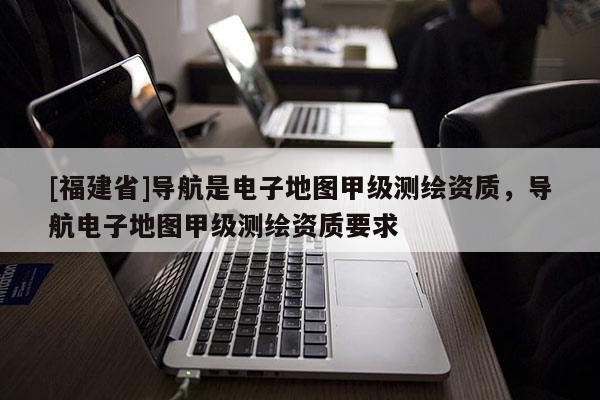 [福建省]導(dǎo)航是電子地圖甲級測繪資質(zhì)，導(dǎo)航電子地圖甲級測繪資質(zhì)要求