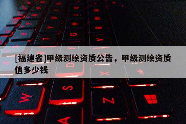 [福建省]甲級測繪資質(zhì)公告，甲級測繪資質(zhì)值多少錢