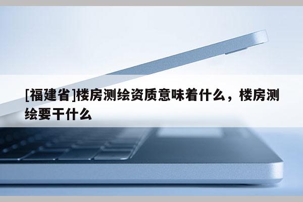 [福建省]樓房測(cè)繪資質(zhì)意味著什么，樓房測(cè)繪要干什么
