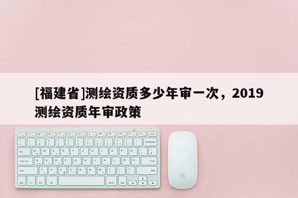 [福建省]測(cè)繪資質(zhì)多少年審一次，2019測(cè)繪資質(zhì)年審政策