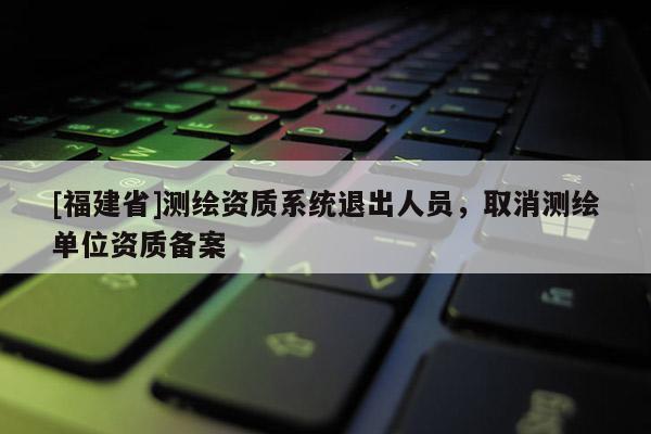 [福建省]測繪資質(zhì)系統(tǒng)退出人員，取消測繪單位資質(zhì)備案