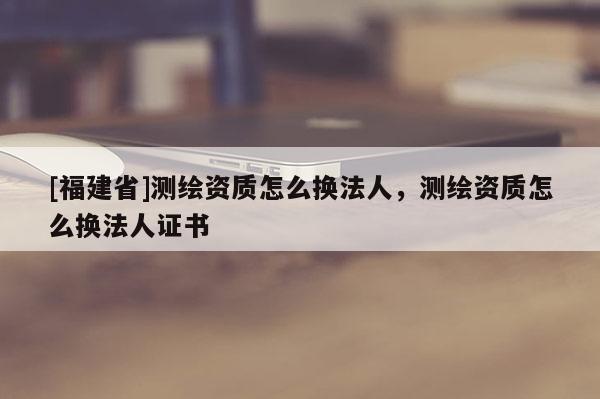[福建省]測繪資質怎么換法人，測繪資質怎么換法人證書