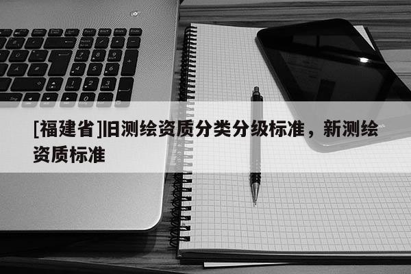 [福建省]舊測(cè)繪資質(zhì)分類(lèi)分級(jí)標(biāo)準(zhǔn)，新測(cè)繪資質(zhì)標(biāo)準(zhǔn)