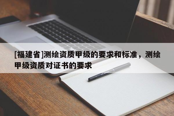 [福建省]測繪資質(zhì)甲級的要求和標(biāo)準(zhǔn)，測繪甲級資質(zhì)對證書的要求