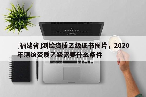 [福建省]測繪資質乙級證書圖片，2020年測繪資質乙級需要什么條件