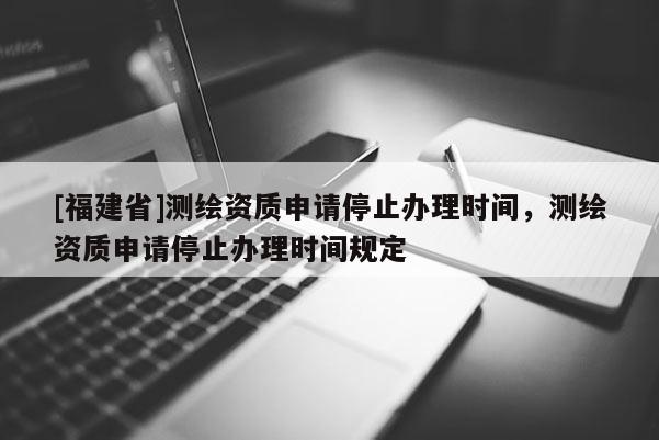 [福建省]測繪資質(zhì)申請停止辦理時間，測繪資質(zhì)申請停止辦理時間規(guī)定