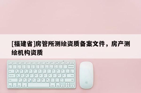 [福建省]房管所測(cè)繪資質(zhì)備案文件，房產(chǎn)測(cè)繪機(jī)構(gòu)資質(zhì)