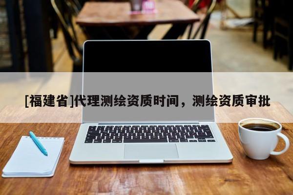 [福建省]代理測繪資質(zhì)時間，測繪資質(zhì)審批