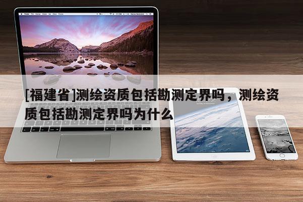 [福建省]測繪資質(zhì)包括勘測定界嗎，測繪資質(zhì)包括勘測定界嗎為什么