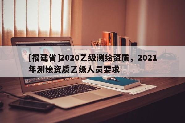 [福建省]2020乙級測繪資質(zhì)，2021年測繪資質(zhì)乙級人員要求