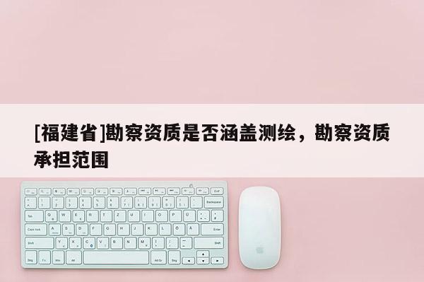 [福建省]勘察資質(zhì)是否涵蓋測(cè)繪，勘察資質(zhì)承擔(dān)范圍