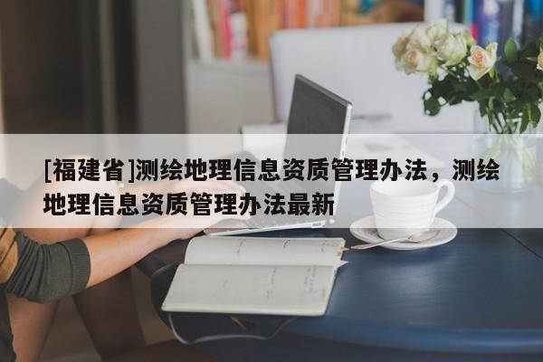 [福建省]測(cè)繪地理信息資質(zhì)管理辦法，測(cè)繪地理信息資質(zhì)管理辦法最新