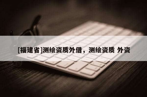 [福建省]測繪資質(zhì)外借，測繪資質(zhì) 外資
