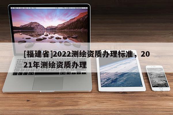 [福建省]2022測繪資質(zhì)辦理標準，2021年測繪資質(zhì)辦理