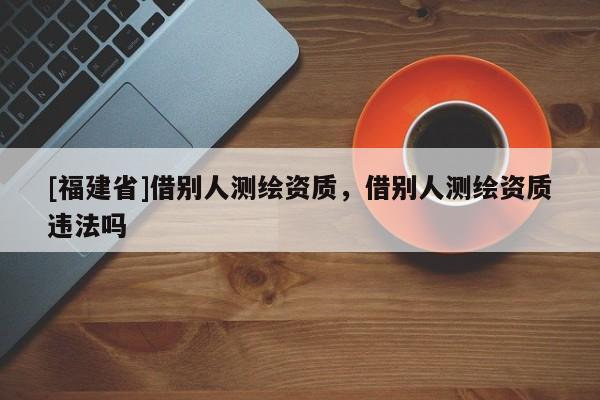 [福建省]借別人測繪資質(zhì)，借別人測繪資質(zhì)違法嗎