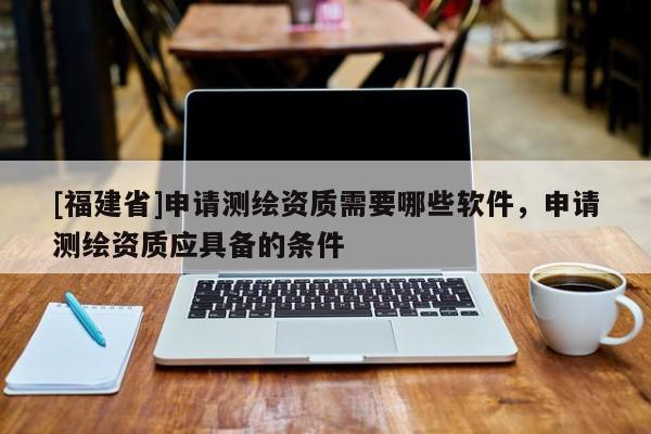 [福建省]申請測繪資質(zhì)需要哪些軟件，申請測繪資質(zhì)應(yīng)具備的條件