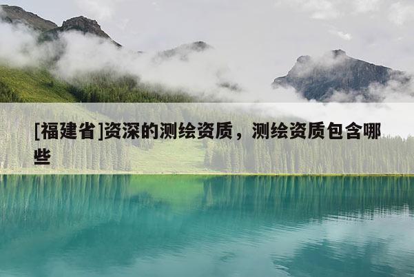 [福建省]資深的測繪資質(zhì)，測繪資質(zhì)包含哪些
