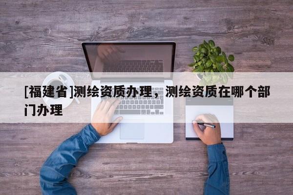 [福建省]測繪資質辦理，測繪資質在哪個部門辦理