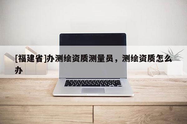 [福建省]辦測繪資質測量員，測繪資質怎么辦