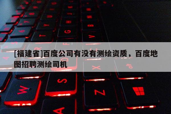 [福建省]百度公司有沒有測繪資質(zhì)，百度地圖招聘測繪司機