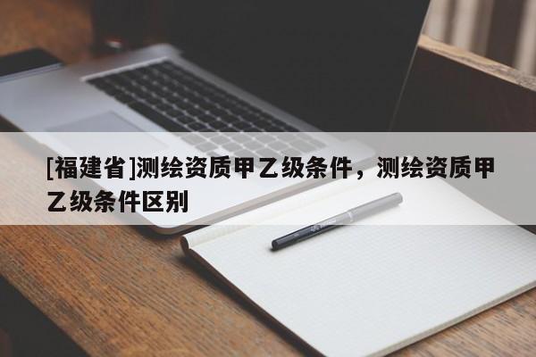 [福建省]測(cè)繪資質(zhì)甲乙級(jí)條件，測(cè)繪資質(zhì)甲乙級(jí)條件區(qū)別