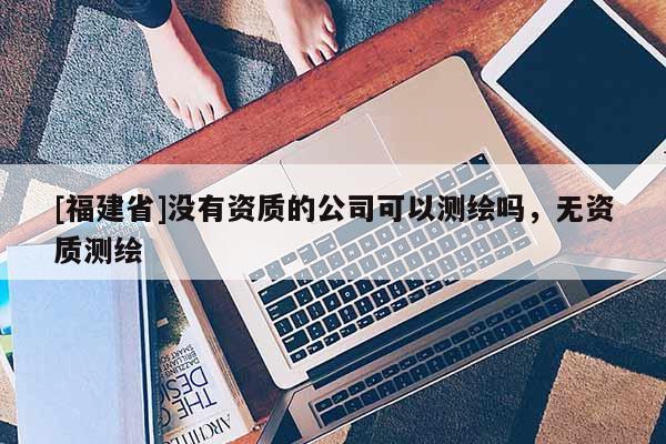 [福建省]沒有資質(zhì)的公司可以測繪嗎，無資質(zhì)測繪